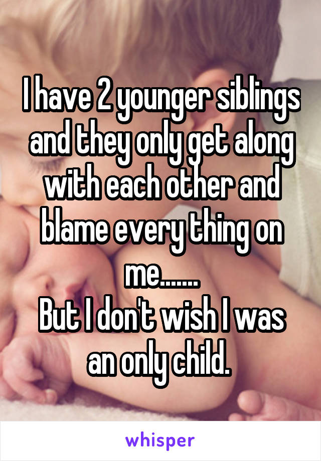 I have 2 younger siblings and they only get along with each other and blame every thing on me.......
But I don't wish I was an only child. 