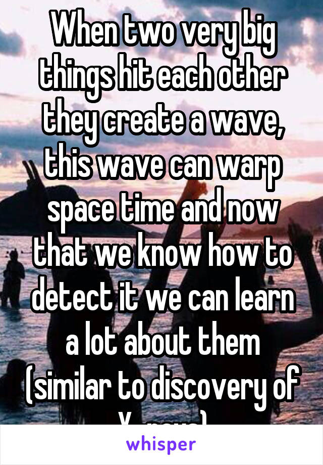 When two very big things hit each other they create a wave, this wave can warp space time and now that we know how to detect it we can learn a lot about them (similar to discovery of X-rays)