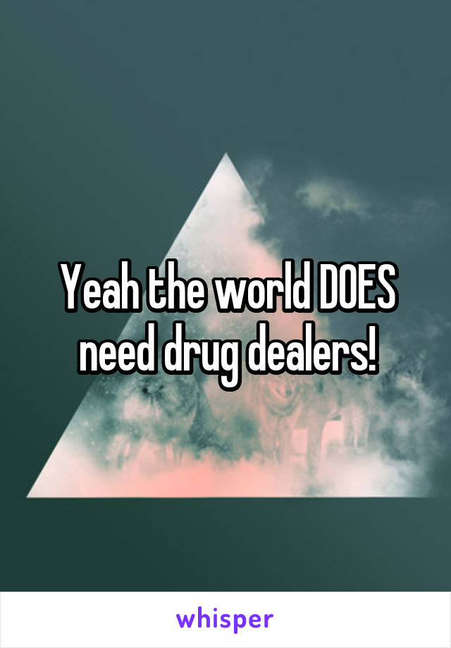 Yeah the world DOES need drug dealers!