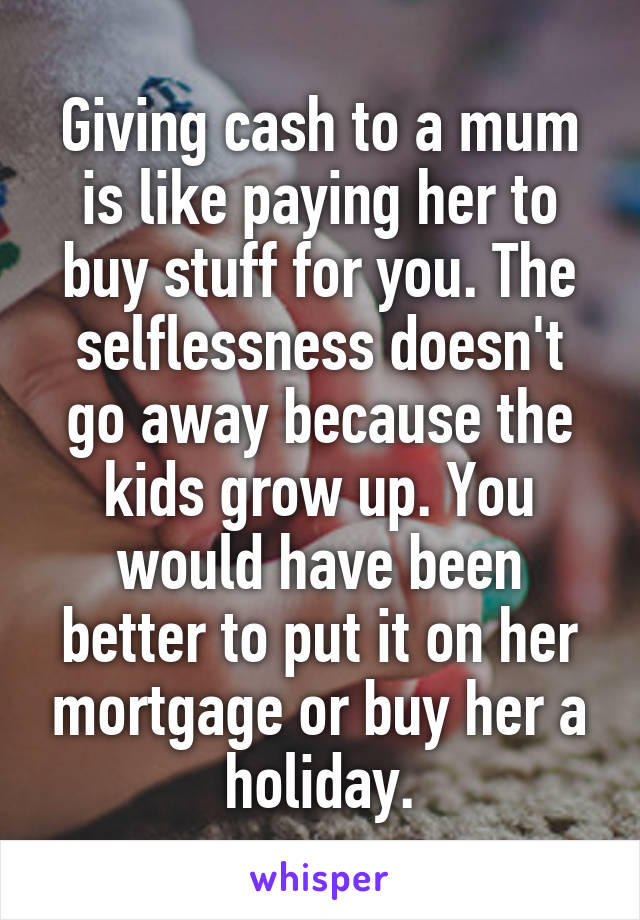 Giving cash to a mum is like paying her to buy stuff for you. The selflessness doesn't go away because the kids grow up. You would have been better to put it on her mortgage or buy her a holiday.