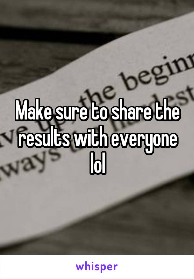 Make sure to share the results with everyone lol