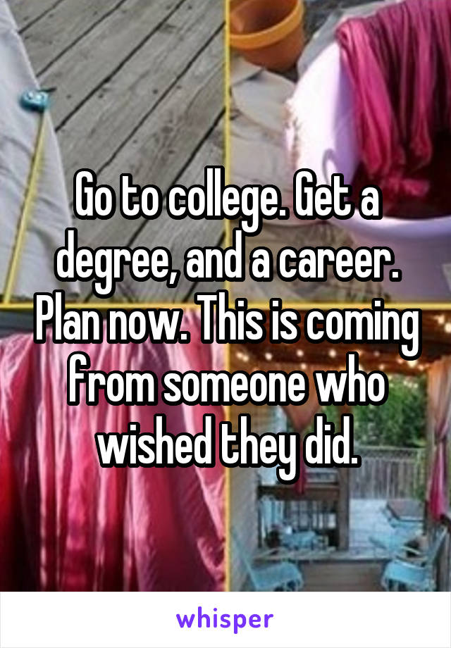 Go to college. Get a degree, and a career. Plan now. This is coming from someone who wished they did.