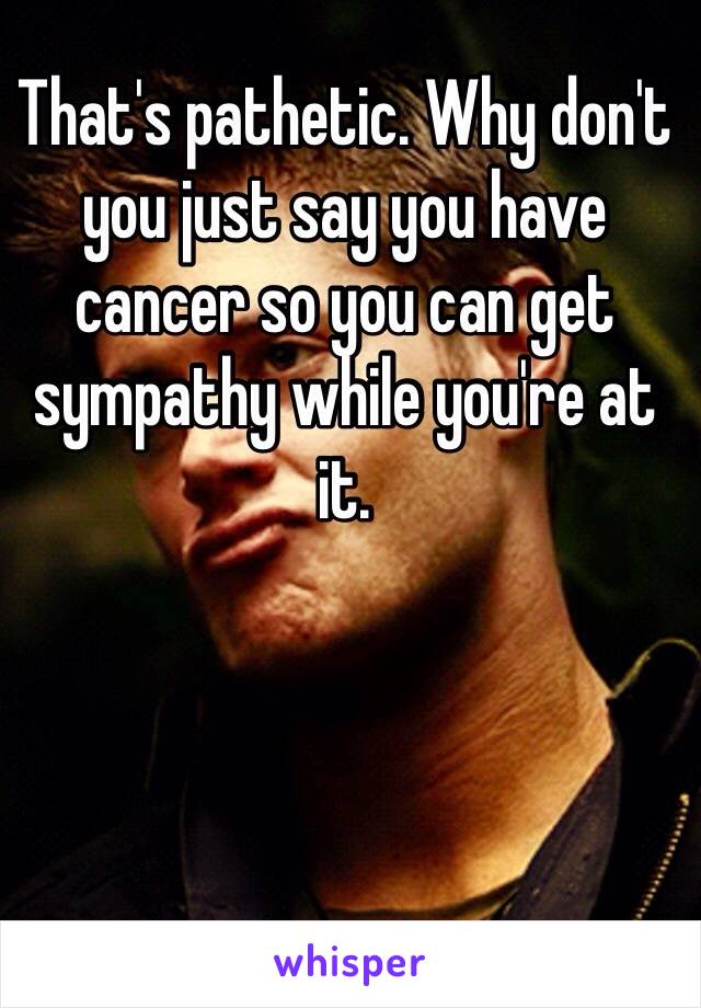 That's pathetic. Why don't you just say you have cancer so you can get sympathy while you're at it.
