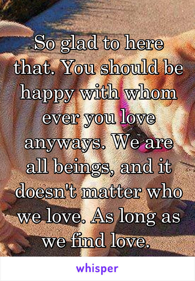 So glad to here that. You should be happy with whom ever you love anyways. We are all beings, and it doesn't matter who we love. As long as we find love. 