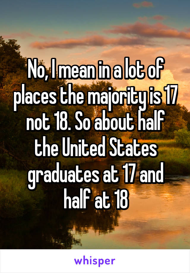 No, I mean in a lot of places the majority is 17 not 18. So about half the United States graduates at 17 and half at 18