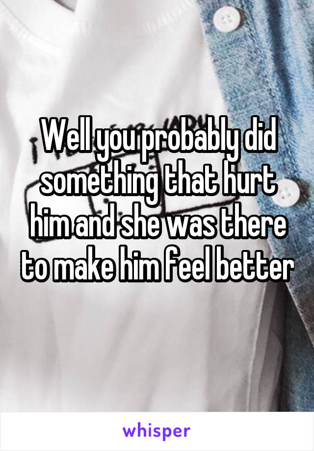 Well you probably did something that hurt him and she was there to make him feel better 