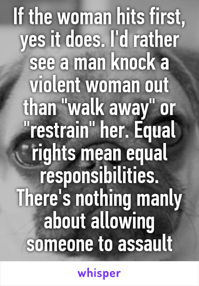 If the woman hits first, yes it does. I'd rather see a man knock a violent woman out than "walk away" or "restrain" her. Equal rights mean equal responsibilities. There's nothing manly about allowing someone to assault you. 