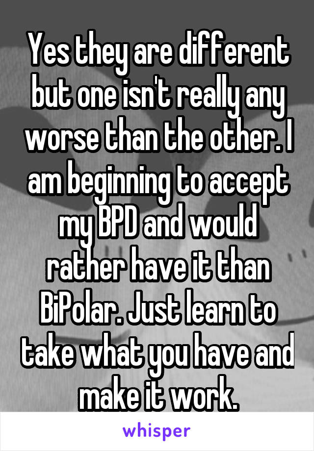 Yes they are different but one isn't really any worse than the other. I am beginning to accept my BPD and would rather have it than BiPolar. Just learn to take what you have and make it work.