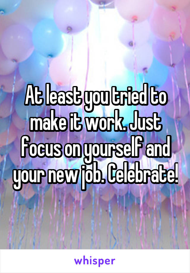 At least you tried to make it work. Just focus on yourself and your new job. Celebrate!