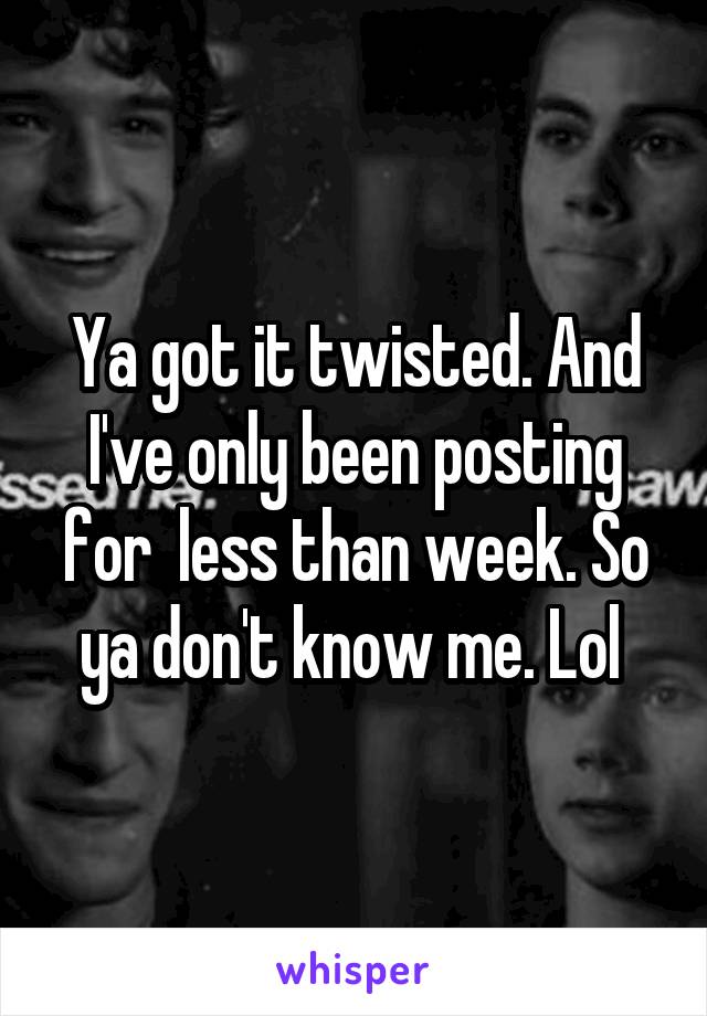 Ya got it twisted. And I've only been posting for  less than week. So ya don't know me. Lol 