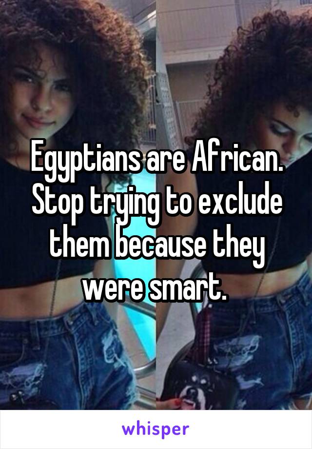Egyptians are African. Stop trying to exclude them because they were smart. 