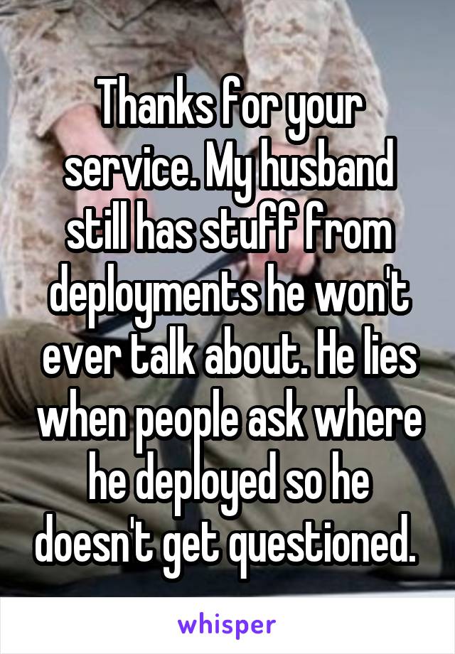 Thanks for your service. My husband still has stuff from deployments he won't ever talk about. He lies when people ask where he deployed so he doesn't get questioned. 