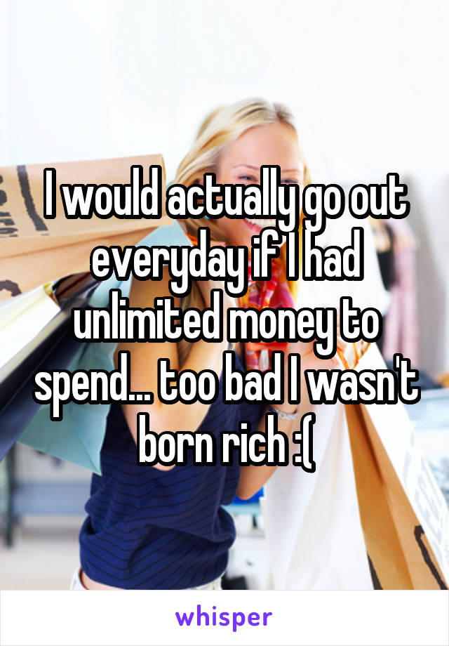 I would actually go out everyday if I had unlimited money to spend... too bad I wasn't born rich :(