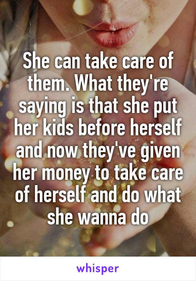 She can take care of them. What they're saying is that she put her kids before herself and now they've given her money to take care of herself and do what she wanna do