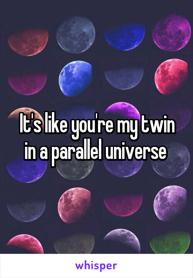 It's like you're my twin in a parallel universe 
