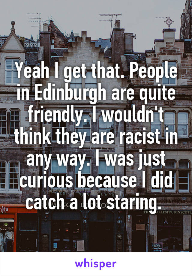 Yeah I get that. People in Edinburgh are quite friendly. I wouldn't think they are racist in any way. I was just curious because I did catch a lot staring. 