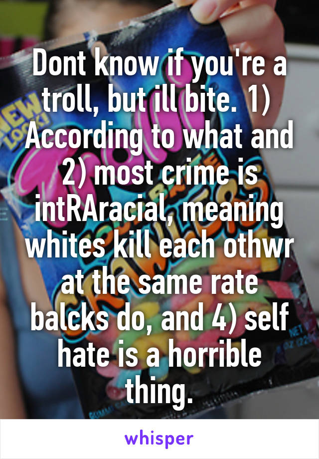 Dont know if you're a troll, but ill bite. 1)  According to what and 2) most crime is intRAracial, meaning whites kill each othwr at the same rate balcks do, and 4) self hate is a horrible thing.