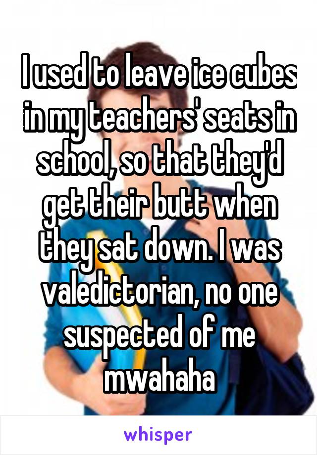 I used to leave ice cubes in my teachers' seats in school, so that they'd get their butt when they sat down. I was valedictorian, no one suspected of me mwahaha
