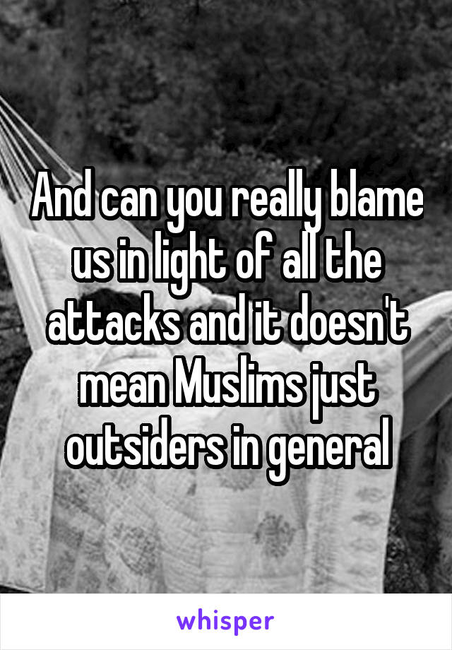 And can you really blame us in light of all the attacks and it doesn't mean Muslims just outsiders in general