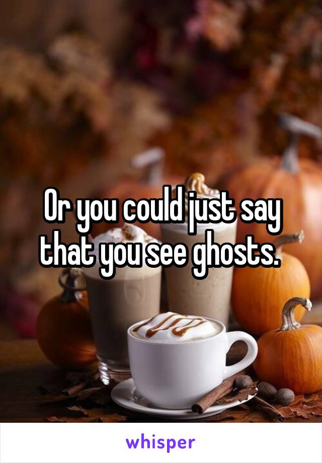 Or you could just say that you see ghosts. 