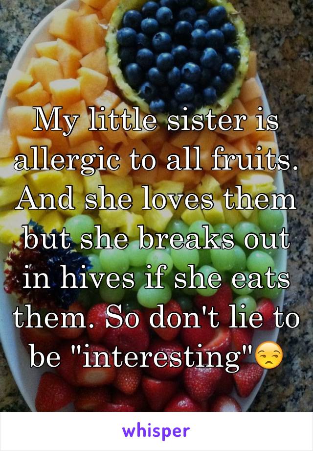 My little sister is allergic to all fruits. And she loves them but she breaks out in hives if she eats them. So don't lie to be "interesting"😒