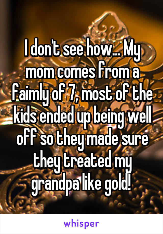 I don't see how... My mom comes from a faimly of 7, most of the kids ended up being well off so they made sure they treated my grandpa like gold! 