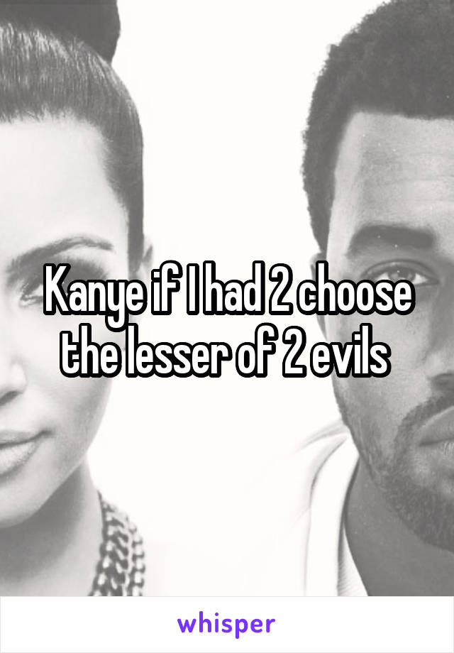 Kanye if I had 2 choose the lesser of 2 evils 