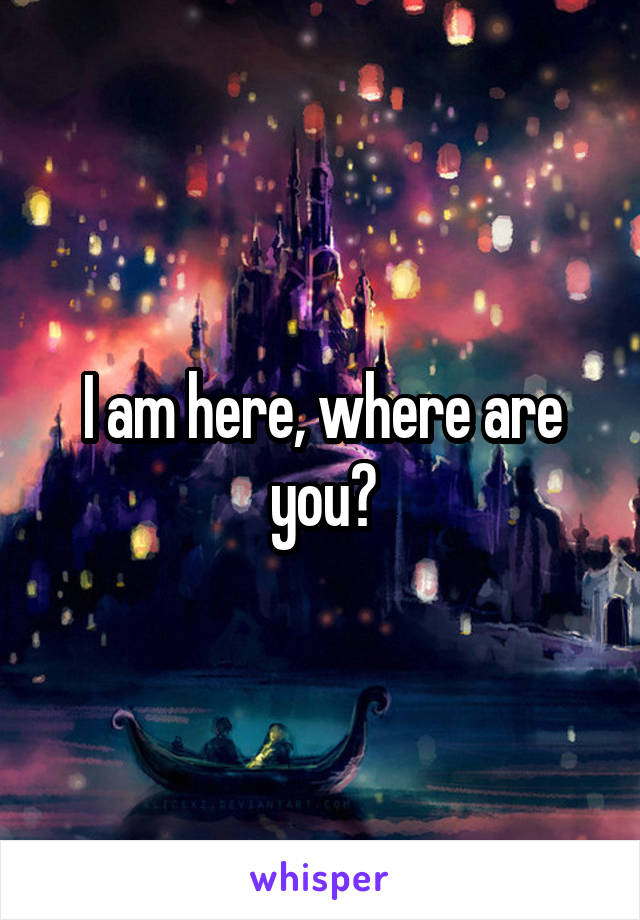 I am here, where are you?