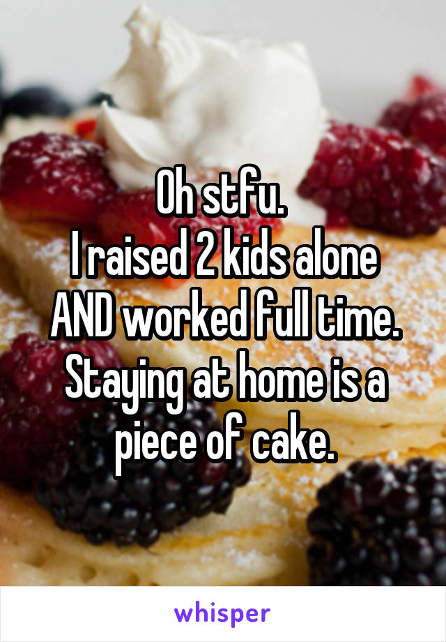 Oh stfu. 
I raised 2 kids alone AND worked full time. Staying at home is a piece of cake.