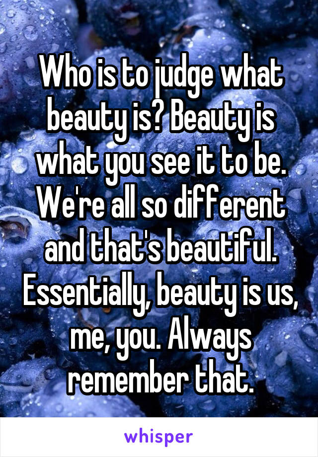 Who is to judge what beauty is? Beauty is what you see it to be. We're all so different and that's beautiful. Essentially, beauty is us, me, you. Always remember that.