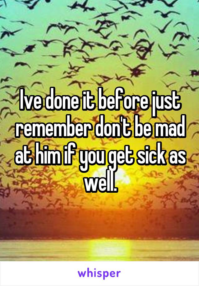 Ive done it before just remember don't be mad at him if you get sick as well.