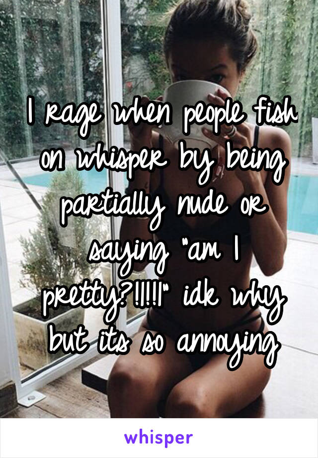 I rage when people fish on whisper by being partially nude or saying "am I pretty?!1!!1" idk why but its so annoying