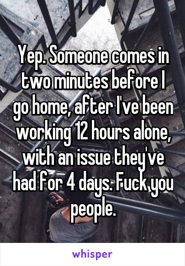 Yep. Someone comes in two minutes before I go home, after I've been working 12 hours alone, with an issue they've had for 4 days. Fuck you people.