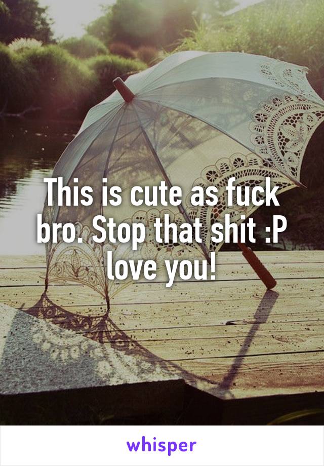This is cute as fuck bro. Stop that shit :P love you!