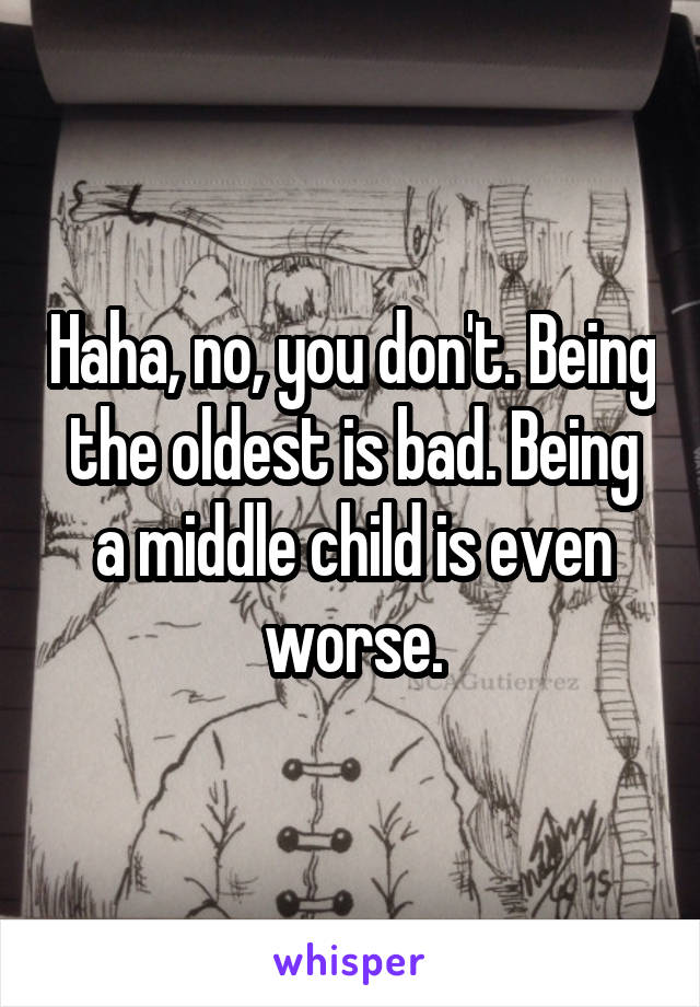 Haha, no, you don't. Being the oldest is bad. Being a middle child is even worse.