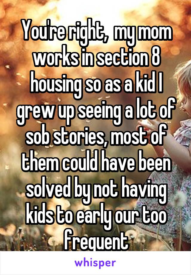 You're right,  my mom works in section 8 housing so as a kid I grew up seeing a lot of sob stories, most of them could have been solved by not having kids to early our too frequent