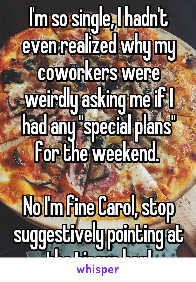 I'm so single, I hadn't even realized why my coworkers were weirdly asking me if I had any "special plans" for the weekend. 

No I'm fine Carol, stop suggestively pointing at the tissue box!