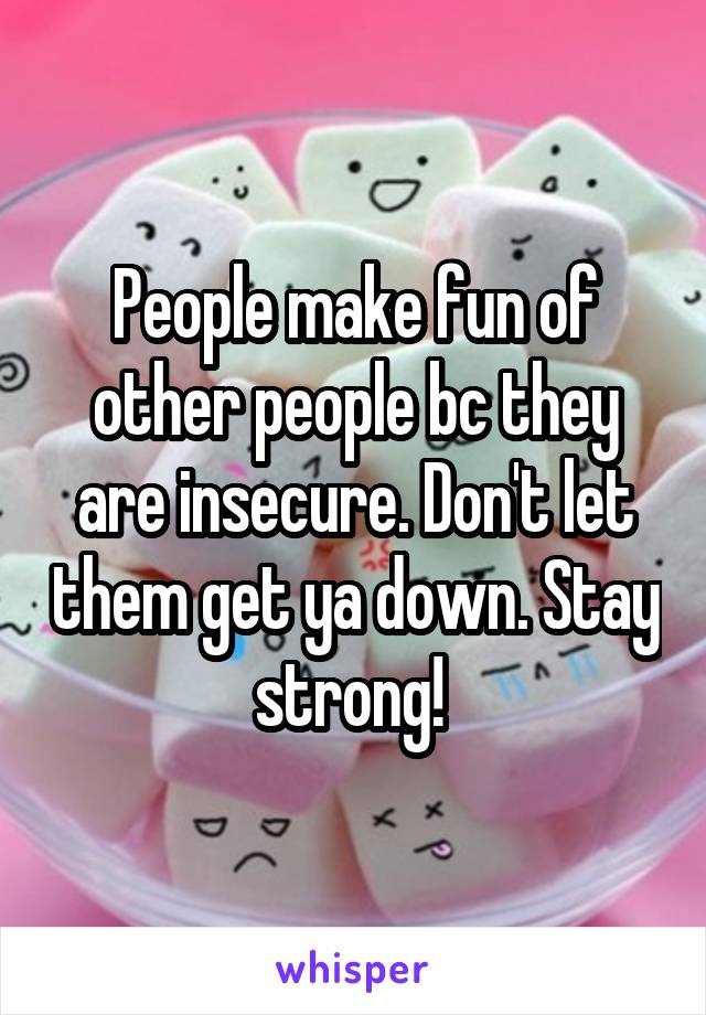 People make fun of other people bc they are insecure. Don't let them get ya down. Stay strong! 