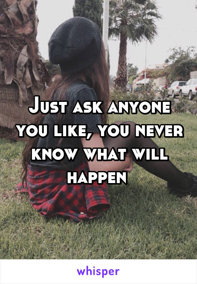 Just ask anyone you like, you never know what will happen 