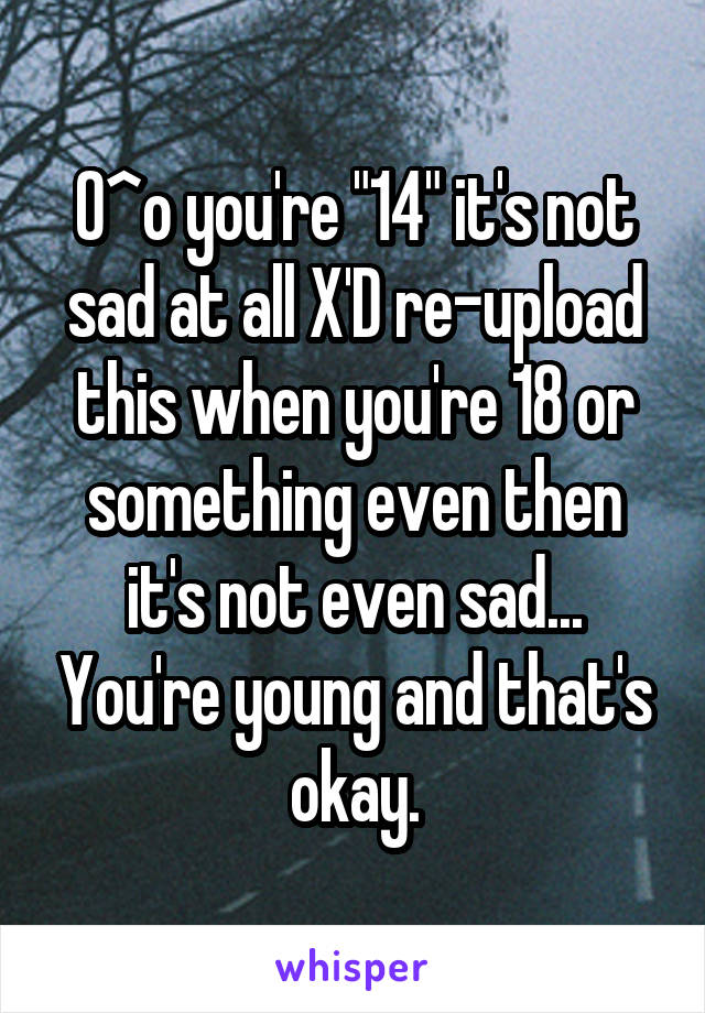 O^o you're "14" it's not sad at all X'D re-upload this when you're 18 or something even then it's not even sad... You're young and that's okay.