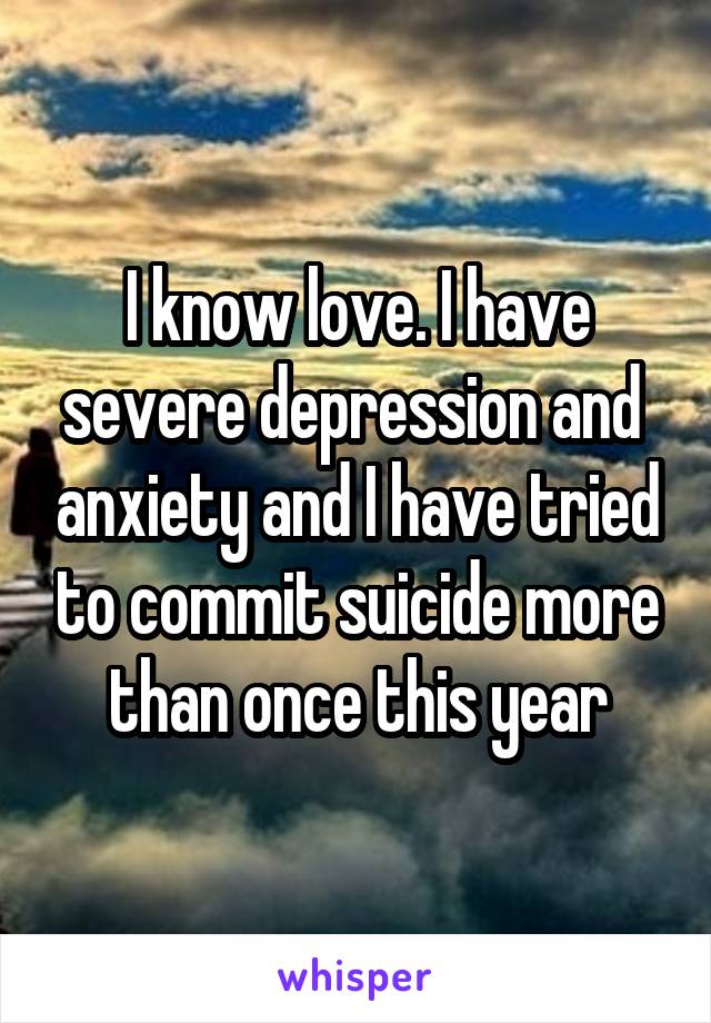 I know love. I have severe depression and  anxiety and I have tried to commit suicide more than once this year