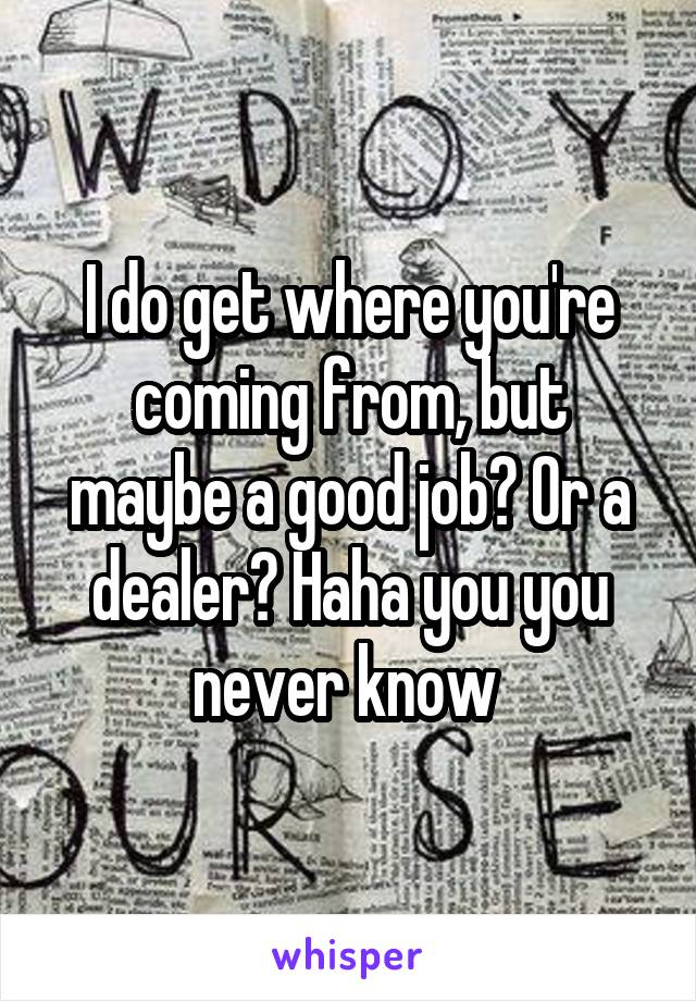 I do get where you're coming from, but maybe a good job? Or a dealer? Haha you you never know 