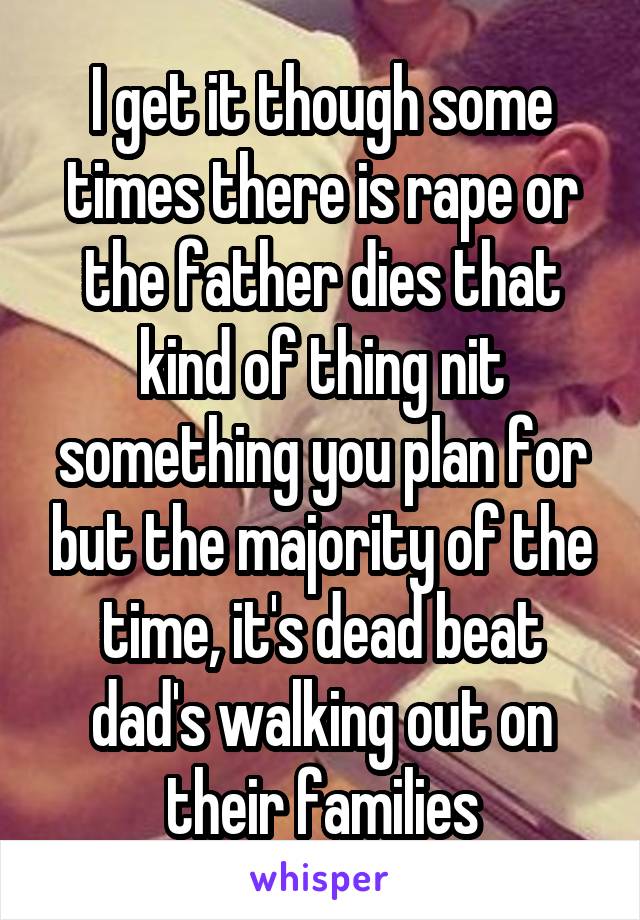 I get it though some times there is rape or the father dies that kind of thing nit something you plan for but the majority of the time, it's dead beat dad's walking out on their families