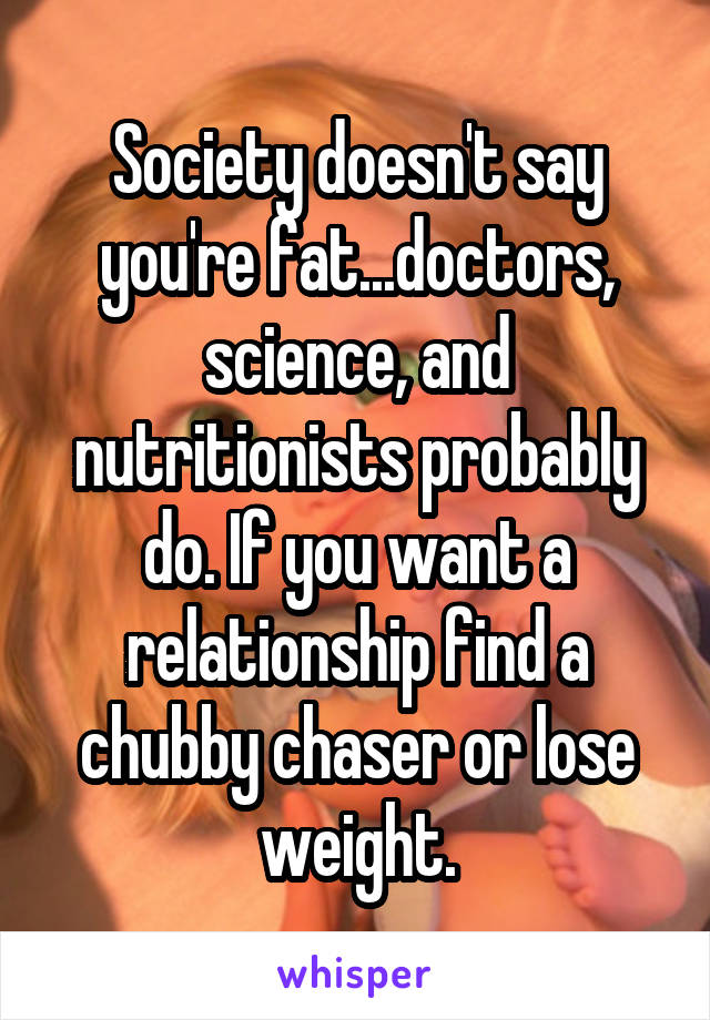 Society doesn't say you're fat...doctors, science, and nutritionists probably do. If you want a relationship find a chubby chaser or lose weight.