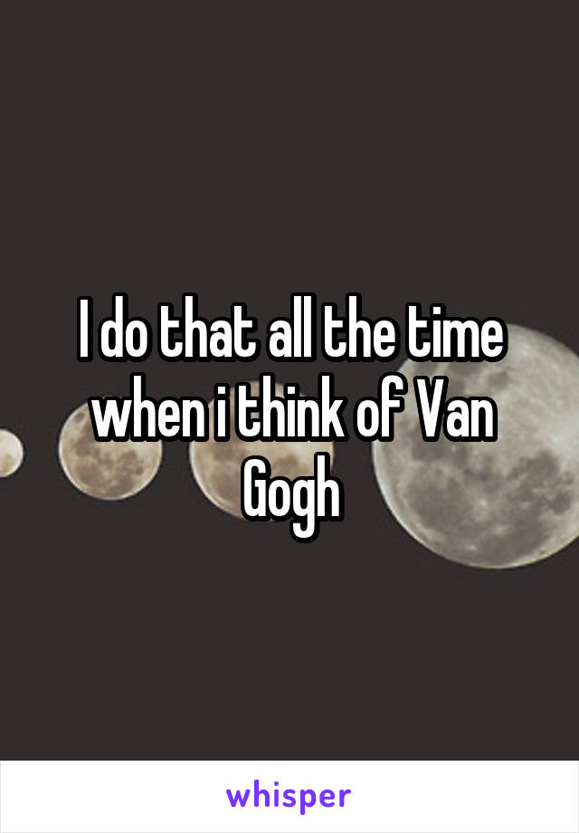 I do that all the time when i think of Van Gogh