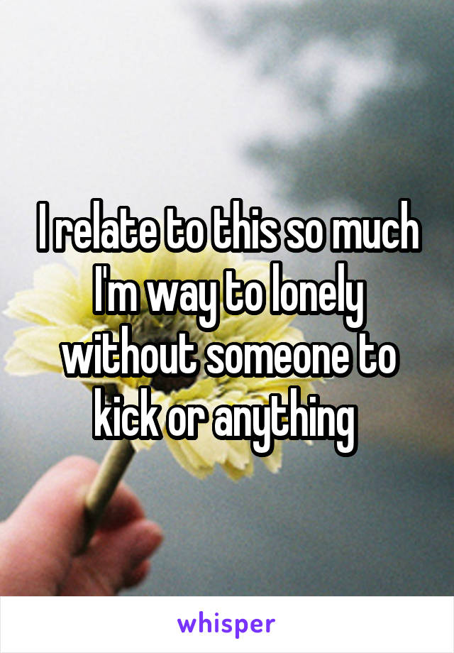 I relate to this so much I'm way to lonely without someone to kick or anything 
