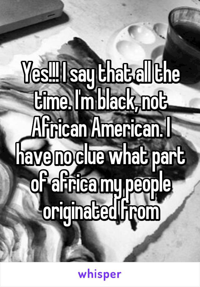 Yes!!! I say that all the time. I'm black, not African American. I have no clue what part of africa my people originated from