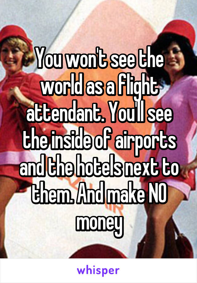 You won't see the world as a flight attendant. You'll see the inside of airports and the hotels next to them. And make NO money
