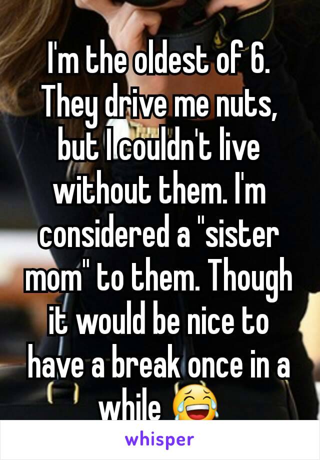 I'm the oldest of 6. They drive me nuts, but I couldn't live without them. I'm considered a "sister mom" to them. Though it would be nice to have a break once in a while 😂