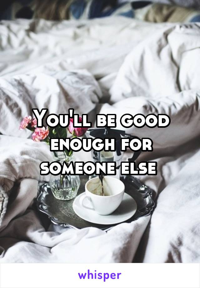 You'll be good enough for someone else 